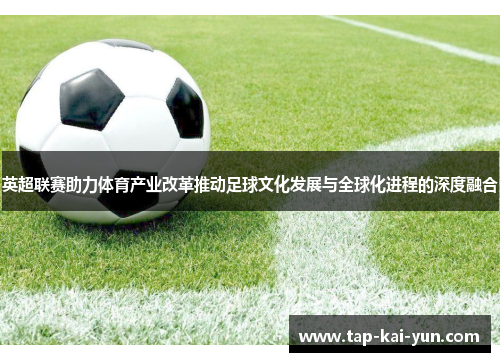 英超联赛助力体育产业改革推动足球文化发展与全球化进程的深度融合 英超联赛助力体育产业改革推动足球文化发展与全球化进程的深度融合