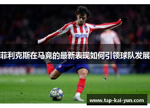 菲利克斯在马竞的最新表现如何引领球队发展 菲利克斯在马竞的最新表现如何引领球队发展