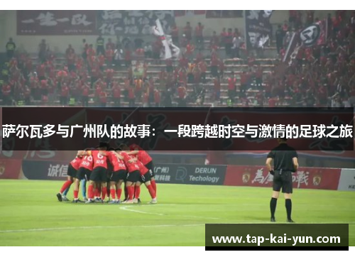 萨尔瓦多与广州队的故事:一段跨越时空与激情的足球之旅 萨尔瓦多与广州队的故事:一段跨越时空与激情的足球之旅