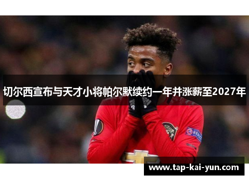 切尔西宣布与天才小将帕尔默续约一年并涨薪至2027年