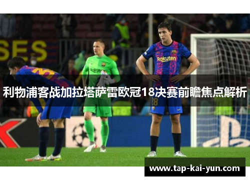 利物浦客战加拉塔萨雷欧冠18决赛前瞻焦点解析