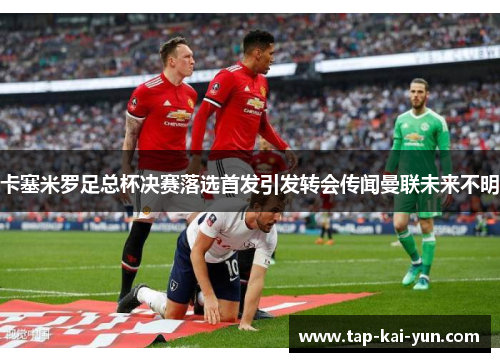 卡塞米罗足总杯决赛落选首发引发转会传闻曼联未来不明