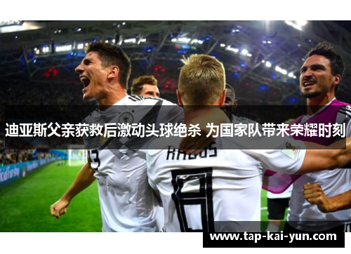 迪亚斯父亲获救后激动头球绝杀 为国家队带来荣耀时刻 迪亚斯父亲获救后激动头球绝杀 为国家队带来荣耀时刻